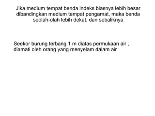 Jika medium tempat benda indeks biasnya lebih besar
dibandingkan medium tempat pengamat, maka benda
seolah-olah lebih dekat, dan sebaliknya
Seekor burung terbang 1 m diatas permukaan air ,
diamati oleh orang yang menyelam dalam air
 