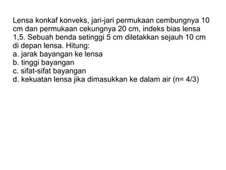 Lensa konkaf konveks, jari-jari permukaan cembungnya 10
cm dan permukaan cekungnya 20 cm, indeks bias lensa
1,5. Sebuah benda setinggi 5 cm diletakkan sejauh 10 cm
di depan lensa. Hitung:
a. jarak bayangan ke lensa
b. tinggi bayangan
c. sifat-sifat bayangan
d. kekuatan lensa jika dimasukkan ke dalam air (n= 4/3)
 