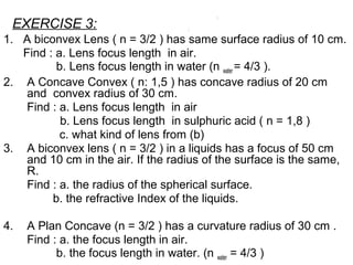 EXERCISE 3:
1. A biconvex Lens ( n = 3/2 ) has same surface radius of 10 cm.
Find : a. Lens focus length in air.
b. Lens focus length in water (n water = 4/3 ).
2. A Concave Convex ( n: 1,5 ) has concave radius of 20 cm
and convex radius of 30 cm.
Find : a. Lens focus length in air
b. Lens focus length in sulphuric acid ( n = 1,8 )
c. what kind of lens from (b)
3. A biconvex lens ( n = 3/2 ) in a liquids has a focus of 50 cm
and 10 cm in the air. If the radius of the surface is the same,
R.
Find : a. the radius of the spherical surface.
b. the refractive Index of the liquids.
4. A Plan Concave (n = 3/2 ) has a curvature radius of 30 cm .
Find : a. the focus length in air.
b. the focus length in water. (n water = 4/3 )
 