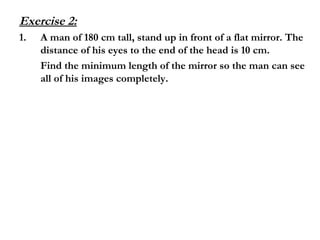 Exercise 2:
1. A man of 180 cm tall, stand up in front of a flat mirror. The
distance of his eyes to the end of the head is 10 cm.
Find the minimum length of the mirror so the man can see
all of his images completely.
 