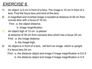 EXERCISE 6.
1) An object is 5 cm in front of a lens. The image is 10 cm in front of a
lens. Find the focus lens and kind of the lens.
2) A magnified and inverted image is located at distance of 30 cm from
convex lens with a focus of 10 cm.
Find : a. the object distance.
b. image magnification
3) An object high of 12 cm is placed
at distance of 30 cm from concave lens which has a focus 20 cm.
Find : a. the image distance
b. the image high.
4) An object is in front of a lens, will form an image which is upright.
If a focus lens 24 cm.
Find : a. the distance object and image if image magnification is 0,5 X
b. the distance object and image if image magnification is 4 X
 