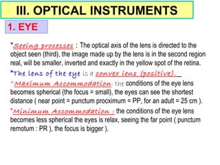 III. OPTICAL INSTRUMENTS
*Seeing processes : The optical axis of the lens is directed to the
object seen (third), the image made up by the lens is in the second region
real, will be smaller, inverted and exactly in the yellow spot of the retina.
*The lens of the eye is a convex lens (positive).
*Maximum Accommodation: the conditions of the eye lens
becomes spherical (the focus = small), the eyes can see the shortest
distance ( near point = punctum procximum = PP, for an adult = 25 cm ).
*Minimum Accommodation : the conditions of the eye lens
becomes less spherical the eyes is relax, seeing the far point ( punctum
remotum : PR ), the focus is bigger ).
1. EYE
 