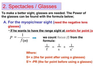 2. Spectacles / Glasses
To make a better sight, glasses are needed. The Power of
the glasses can be found with the formula below;
A. For the myopic/near sight (need the negative lens
glasses)
• If he wants to have the range sight at certain far point (x)
)(
1
mf
P = we count focus (f) from the
formula:
s’
1
s
1
f
1 +=
Where:
S= x (the far point after using a glasses)
S’= -PR (the far point before using a glasses)
 