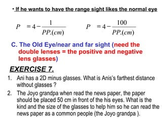 EXERCISE 7.
1. Ani has a 2D minus glasses. What is Anis’s farthest distance
without glasses ?
2. The Joyo grandpa when read the news paper, the paper
should be placed 50 cm in front of the his eyes. What is the
kind and the size of the glasses to help him so he can read the
news paper as a common people (the Joyo grandpa ).
).(
1
4
cmPP
P −=
• If he wants to have the range sight likes the normal eye
).(
100
4
cmPP
P −=
C. The Old Eye/near and far sight (need the
double lenses = the positive and negative
lens glasses)
 