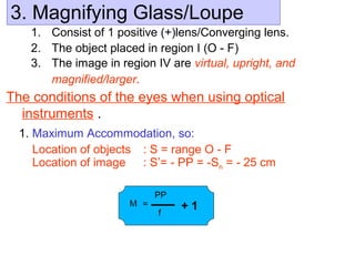 3. Magnifying Glass/Loupe
1. Consist of 1 positive (+)lens/Converging lens.
2. The object placed in region I (O - F)
3. The image in region IV are virtual, upright, and
magnified/larger.
The conditions of the eyes when using optical
instruments .
1. Maximum Accommodation, so:
Location of objects : S = range O - F
Location of image : S’= - PP = -Sn = - 25 cm
M =
PP
f
+ 1
 