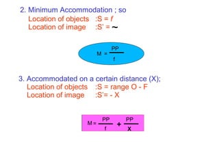 2. Minimum Accommodation ; so
Location of objects :S = f
Location of image :S’ =
3. Accommodated on a certain distance (X);
Location of objects :S = range O - F
Location of image :S’= - X
~
M =
PP
f
=
PP
f
+
X
PP
M
 