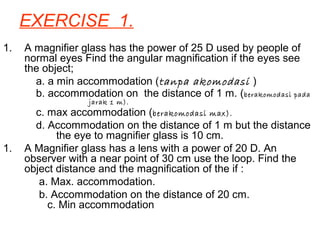 EXERCISE 1.
1. A magnifier glass has the power of 25 D used by people of
normal eyes Find the angular magnification if the eyes see
the object;
a. a min accommodation (tanpa akomodasi )
b. accommodation on the distance of 1 m. (berakomodasi pada
jarak 1 m).
c. max accommodation (berakomodasi max).
d. Accommodation on the distance of 1 m but the distance
the eye to magnifier glass is 10 cm.
1. A Magnifier glass has a lens with a power of 20 D. An
observer with a near point of 30 cm use the loop. Find the
object distance and the magnification of the if :
a. Max. accommodation.
b. Accommodation on the distance of 20 cm.
c. Min accommodation
 