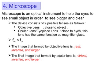4. Microscope
Microscope is an optical instrument to help the eyes to
see small object in order to see bigger and clear
The device consists of 2 positive lenses as fallows :
 Objective Lens : close to object .
 Ocular Lens/Eyepiece Lens : close to eyes, this
lens has the same function as magnifier glass.
 fob < foc
 The image that formed by objective lens is: real,
inverted, and larger
 The final image that formed by ocular lens is: virtual,
inverted, and larger
 
