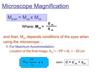 and than, Mok depends conditions of the eyes when
using the microscope; .
1. For Maximum Accommodation:
Location of the final image: Sok’= - PP =-Sn = - 25 cm
Mok=
PP
fok
+ 1
Microscope Magnification
Mtotal = Mob x Mok
Where: Mob
=
S’
ob
S ob
d = s’ob + sok
obtain
 