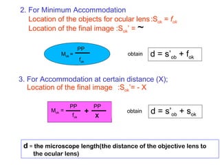 2. For Minimum Accommodation
Location of the objects for ocular lens:Sok = fok
Location of the final image :Sok’ =
3. For Accommodation at certain distance (X);
Location of the final image :Sok’= - X
~
Mok =
PP
fok
=
PP
fok
+
X
PP
Mok
d = s’ob + fok
d = s’ob + sok
obtain
obtain
d = the microscope length(the distance of the objective lens to
the ocular lens)
 