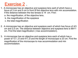 Exercise 2 .
1. A microscope has an objective and eyepiece lens earli of which have a
focus of 3 cm and 5 cm in front 0f the objective lens with min accomodation.
If the distance between the two lenses is 14 cm. Find :
a. the magnification, of the objective lens.
b. the magnification of the eyepiece
c. the total magnification
2. A microscope has an objective and eyepiece each of which has focus of 4/3
cm and 2,5 cm. The distance between objective and eyepiece lens is 69/11
cm. Find the total magnification ( max accommodation).
3. A microscope has an objective and eyepiece lens each of which has a
power of 13 1
/3 D and 412
/3 D and the length of microscope is 23 cm. Find the
magnification of the microscope to max accommodation and min
accommodation.
 