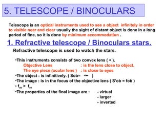 5. TELESCOPE / BINOCULARS
1. Refractive telescope / Binoculars stars.
Refractive telescope is used to watch the stars.
Telescope is an optical instruments used to see a object infinitely in order
to visible near and clear usually the sight of distant object is done in a long
period of fine, so it is done by minimum accommodation .
~
•This instruments consists of two convex lens ( + ).
Objective Lens : is the lens close to object.
The eye piece (ocular lens ) : is close to eyes
•The object : is infinitively. ( Sob= )
•The image : is in the focus of the objective lens ( S’ob = fob )
• fob > fok
•The properties of the final image are : - virtual
- larger
- inverted
 