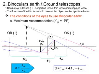 2. Binoculars earth / Ground telescopes
• Consists of 3 lenses ( + ) : objective lense, thin lense and eyepiece lense.
• The function of the thin lense is to reverse the object on the eyepiece lense.
OB (+) OK (+)
I (+)
Fok
F ob,
2FP F ok
d = f ob + 4 f P + s ok
M =
s ok
f ob
2FP
S’ob
4 fp
sok
 The conditions of the eyes to use Binocular earth:
a. Maximum Accommodation (s’ok = -PP)
 