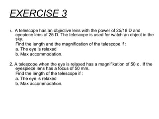 EXERCISE 3
1. A telescope has an objective lens with the power of 25/18 D and
eyepiece lens of 25 D. The telescope is used for watch an object in the
sky.
Find the length and the magnification of the telescope if :
a. The eye is relaxed
b. Max accommodation.
2. A telescope when the eye is relaxed has a magnifikation of 50 x . If the
eyespiece lens has a focus of 50 mm.
Find the length of the telescope if :
a. The eye is relaxed
b. Max accommodation.
 