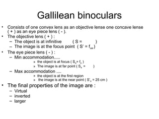 Gallilean binoculars
• Consists of one convex lens as an objective lense one concave lense
( + ) as an eye piece lens ( - ).
• The objective lens ( + ) :
– The object is at infinitive ( S = )
– The image is at the focus point ( S’ = fouler )
• The eye piece lens ( - ) :
– Min accommodation.....
» the object is at focus ( Sok= fok )
» The image is at far point ( Sok = )
– Max accommodation ....
» the object is at the first region
» the image is at the near point ( S’ok = 25 cm )
• The final properties of the image are :
– Virtual
– inverted
– larger
 
