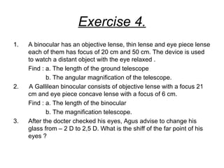 Exercise 4.
1. A binocular has an objective lense, thin lense and eye piece lense
each of them has focus of 20 cm and 50 cm. The device is used
to watch a distant object with the eye relaxed .
Find : a. The length of the ground telescope
b. The angular magnification of the telescope.
2. A Gallilean binocular consists of objective lense with a focus 21
cm and eye piece concave lense with a focus of 6 cm.
Find : a. The length of the binocular
b. The magnification telescope.
3. After the docter checked his eyes, Agus advise to change his
glass from – 2 D to 2,5 D. What is the shiff of the far point of his
eyes ?
 