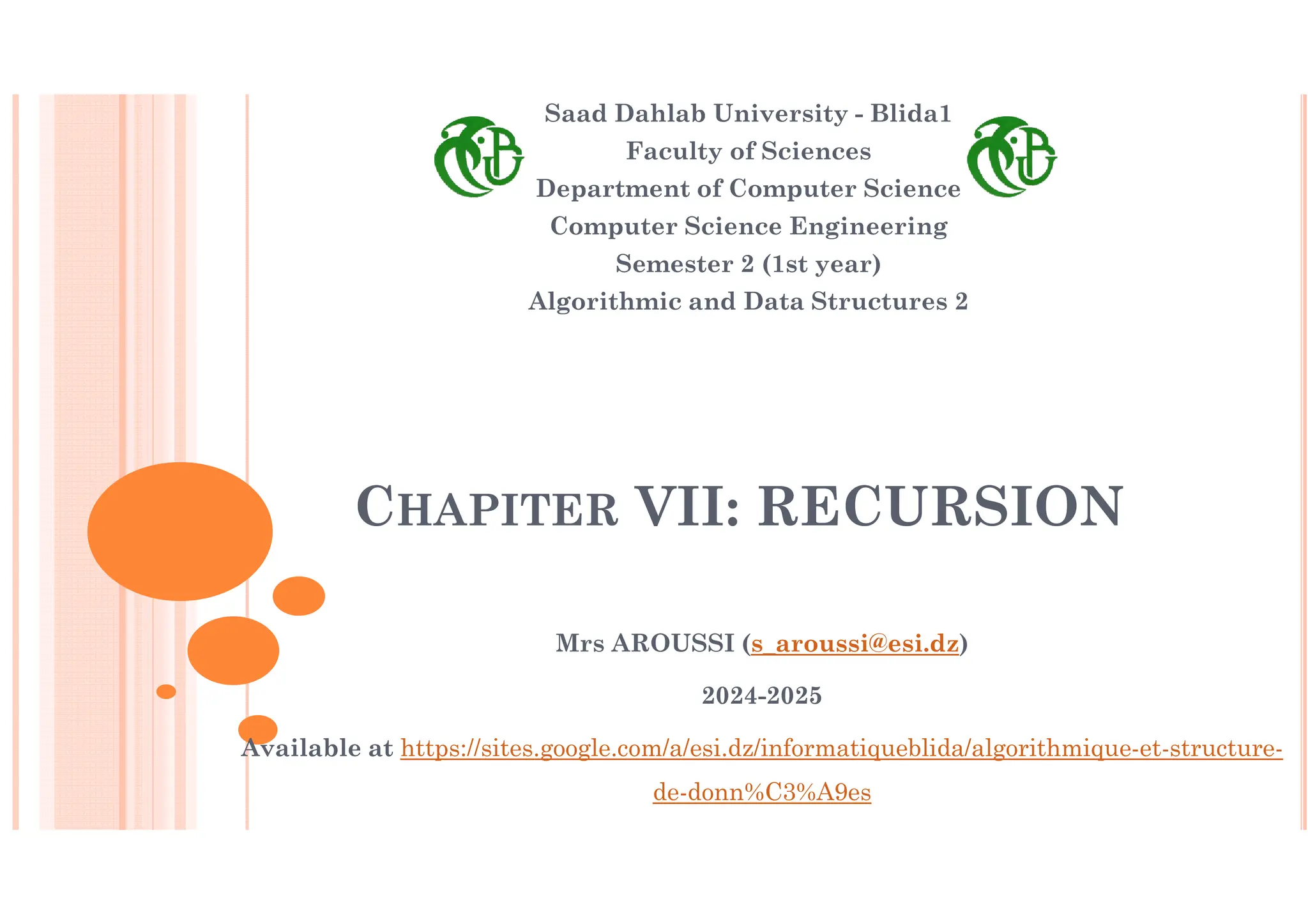 CHAPITER VII: RECURSION Saad Dahlab University - Blida1 Faculty of Sciences Department of Computer Science Computer Science Engineering Semester 2 (1st year) Algorithmic and Data Structures 2 Mrs AROUSSI (s_aroussi@esi.dz) 2024-2025 Available at https://sites.google.com/a/esi.dz/informatiqueblida/algorithmique-et-structure- de-donn%C3%A9es 