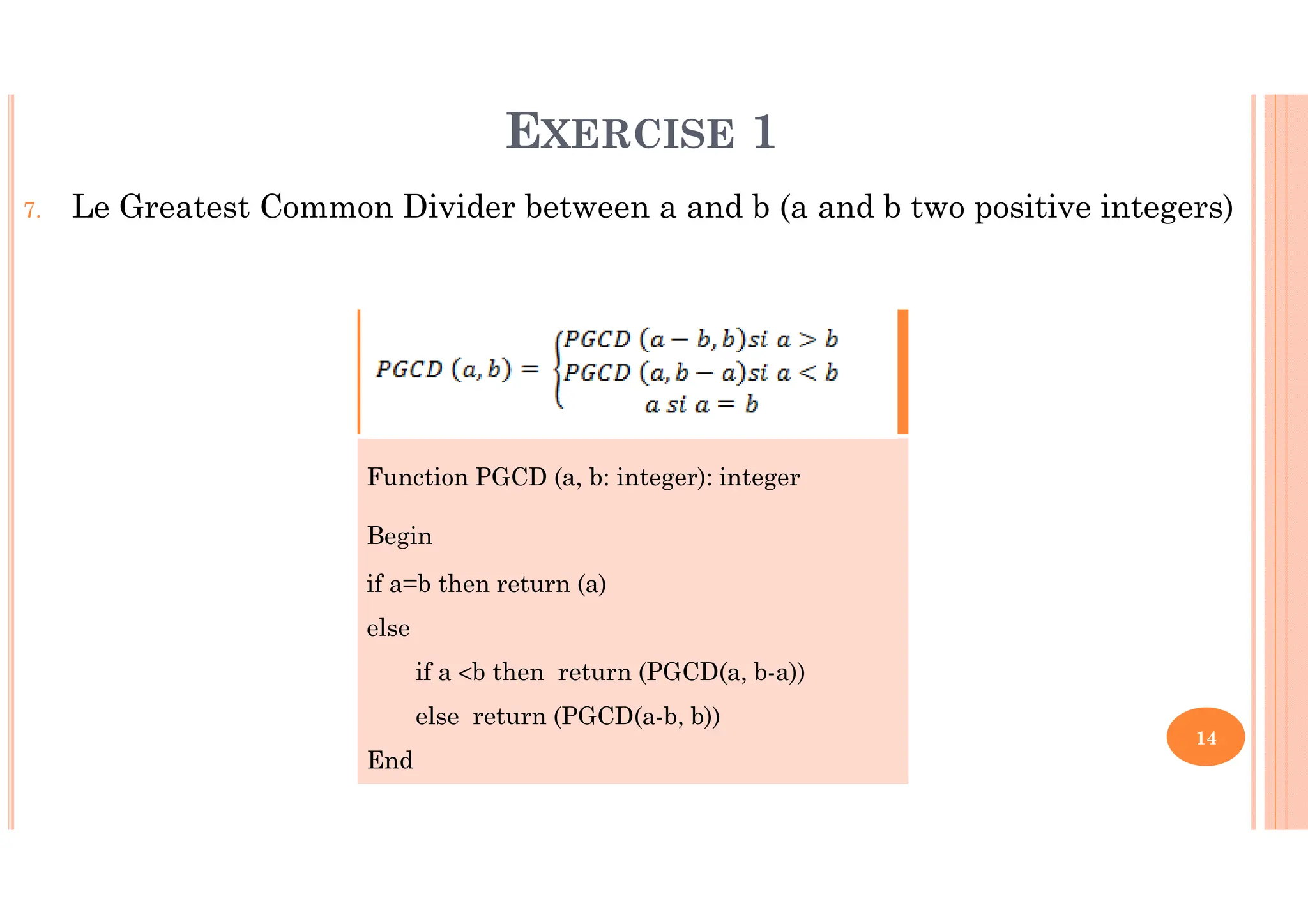 14 7. Le Greatest Common Divider between a and b (a and b two positive integers) Function PGCD (a, b: integer): integer Begin if a=b then return (a) else if a <b then return (PGCD(a, b-a)) else return (PGCD(a-b, b)) End EXERCISE 1 