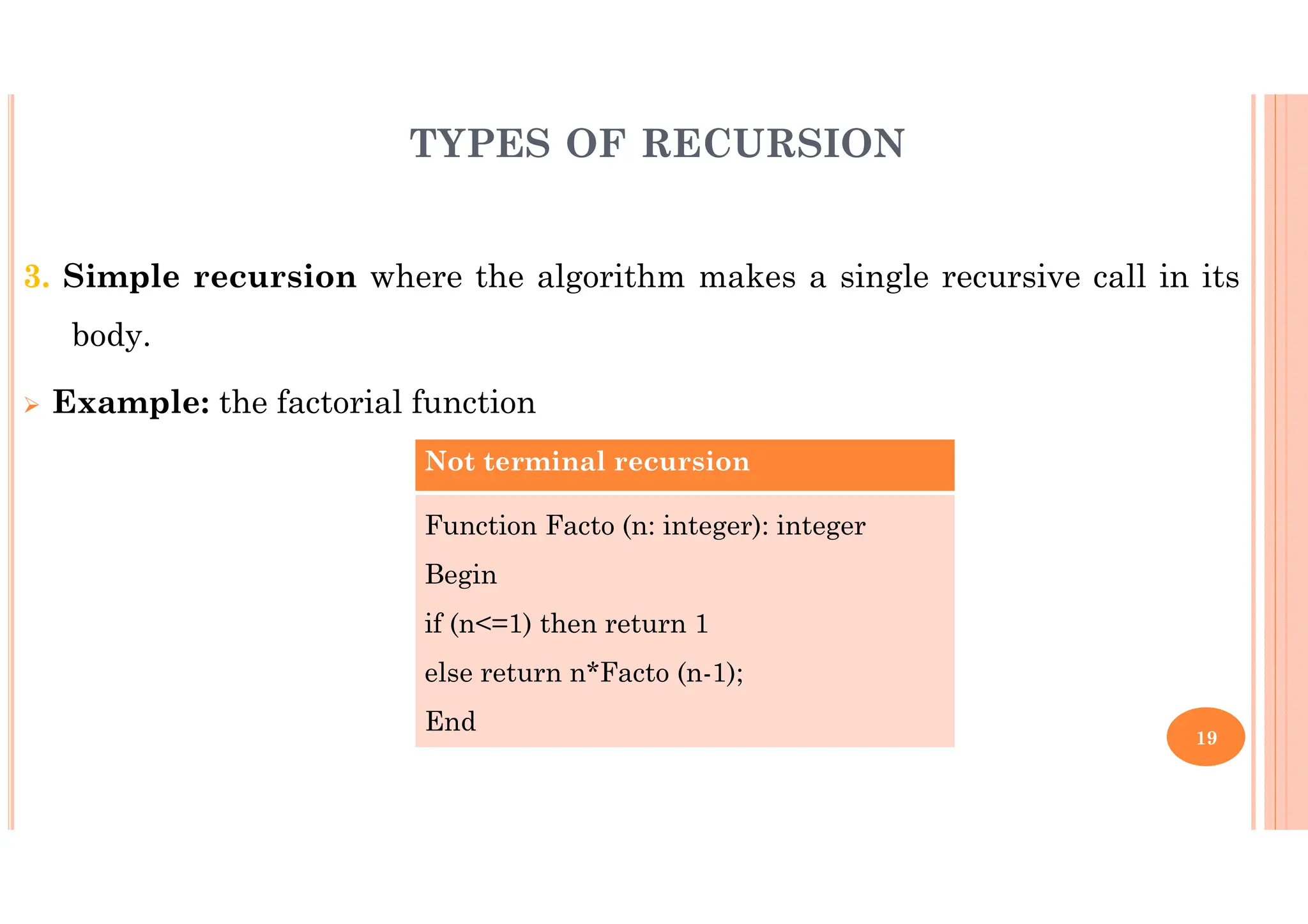 19 3. Simple recursion where the algorithm makes a single recursive call in its body. Example: the factorial function Not terminal recursion Function Facto (n: integer): integer Begin if (n<=1) then return 1 else return n*Facto (n-1); End TYPES OF RECURSION 