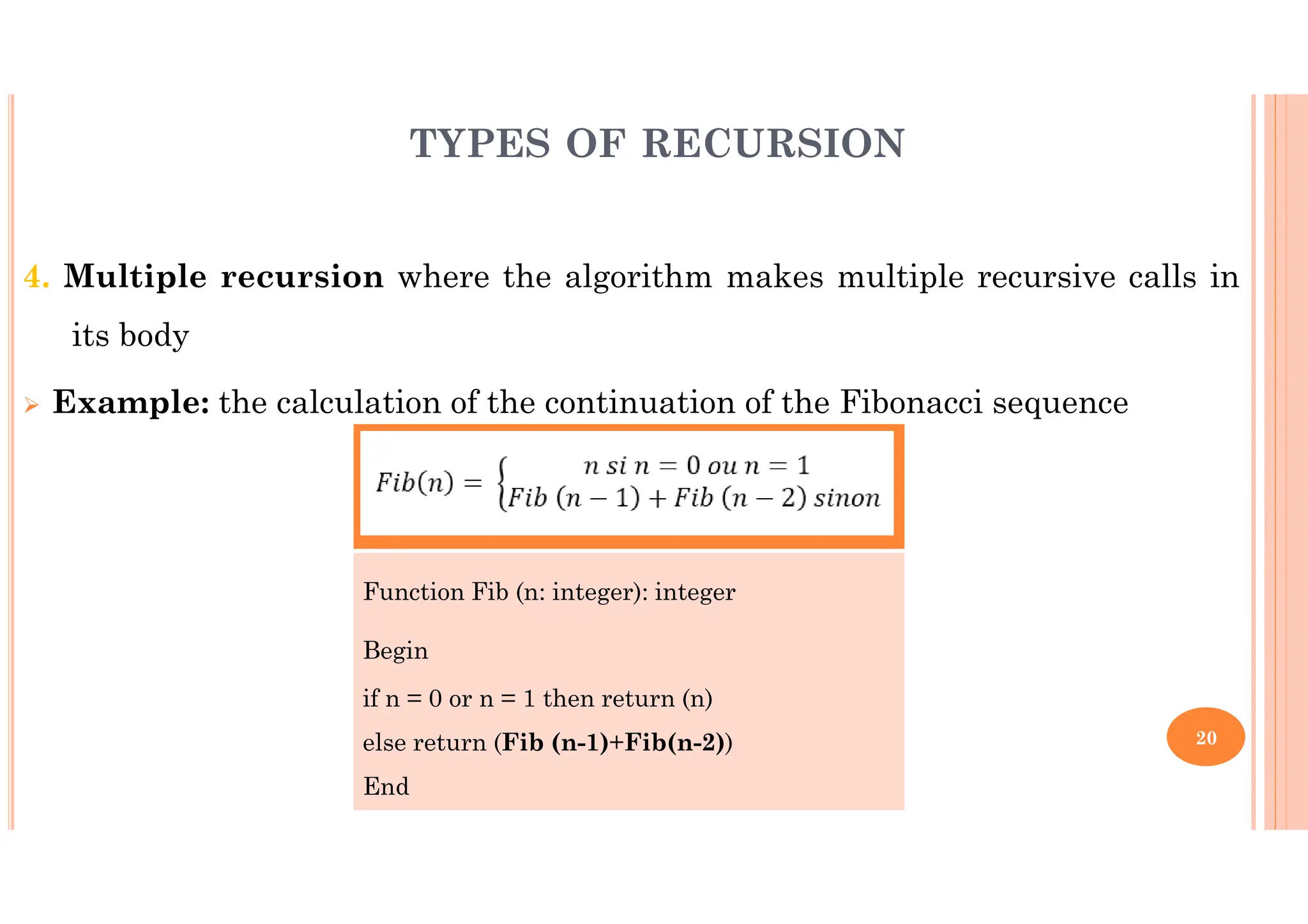 20 4. Multiple recursion where the algorithm makes multiple recursive calls in its body Example: the calculation of the continuation of the Fibonacci sequence TYPES OF RECURSION Function Fib (n: integer): integer Begin if n = 0 or n = 1 then return (n) else return (Fib (n-1)+Fib(n-2)) End 
