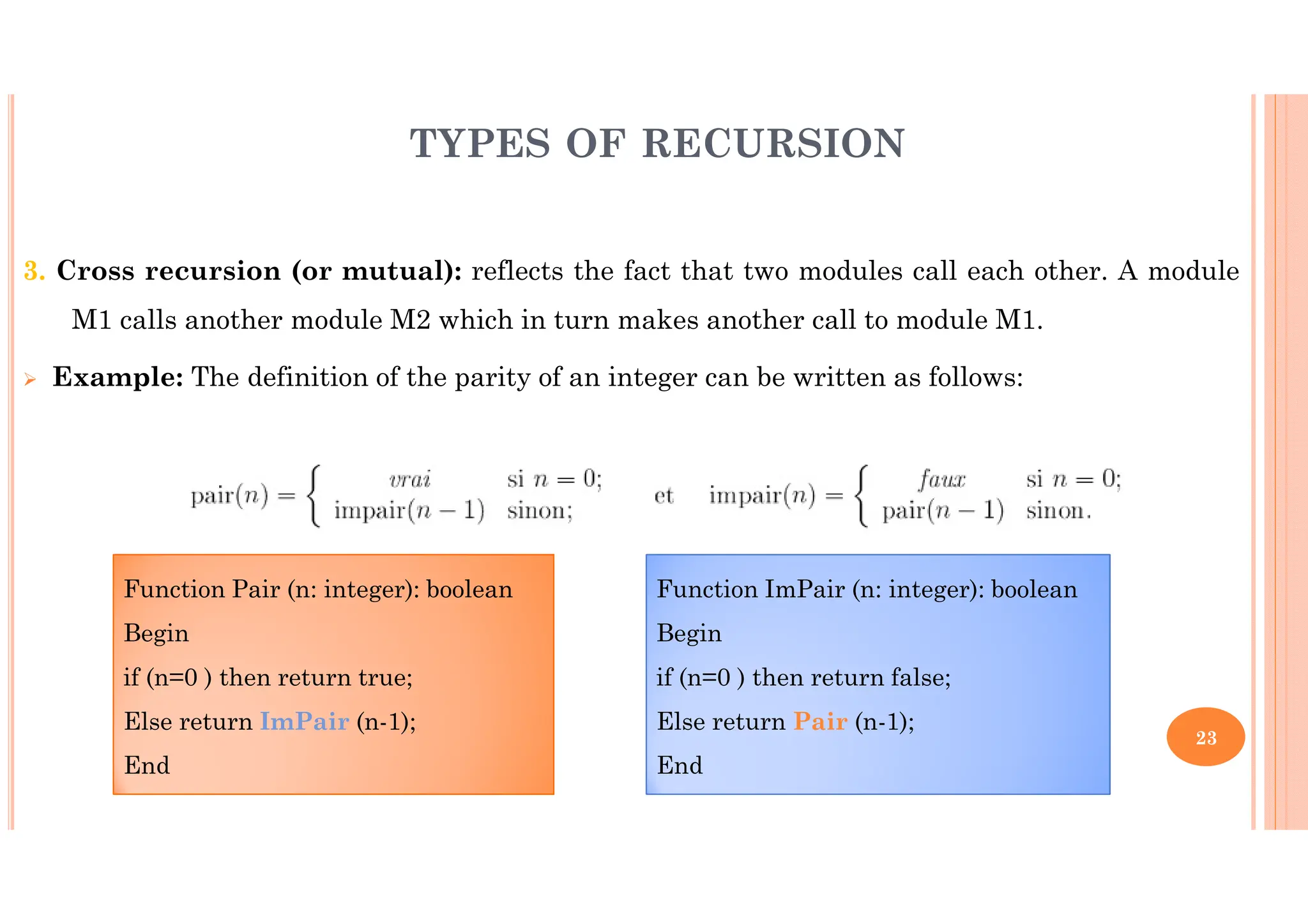 23 3. Cross recursion (or mutual): reflects the fact that two modules call each other. A module M1 calls another module M2 which in turn makes another call to module M1. Example: The definition of the parity of an integer can be written as follows: TYPES OF RECURSION Function Pair (n: integer): boolean Begin if (n=0 ) then return true; Else return ImPair (n-1); End Function ImPair (n: integer): boolean Begin if (n=0 ) then return false; Else return Pair (n-1); End 