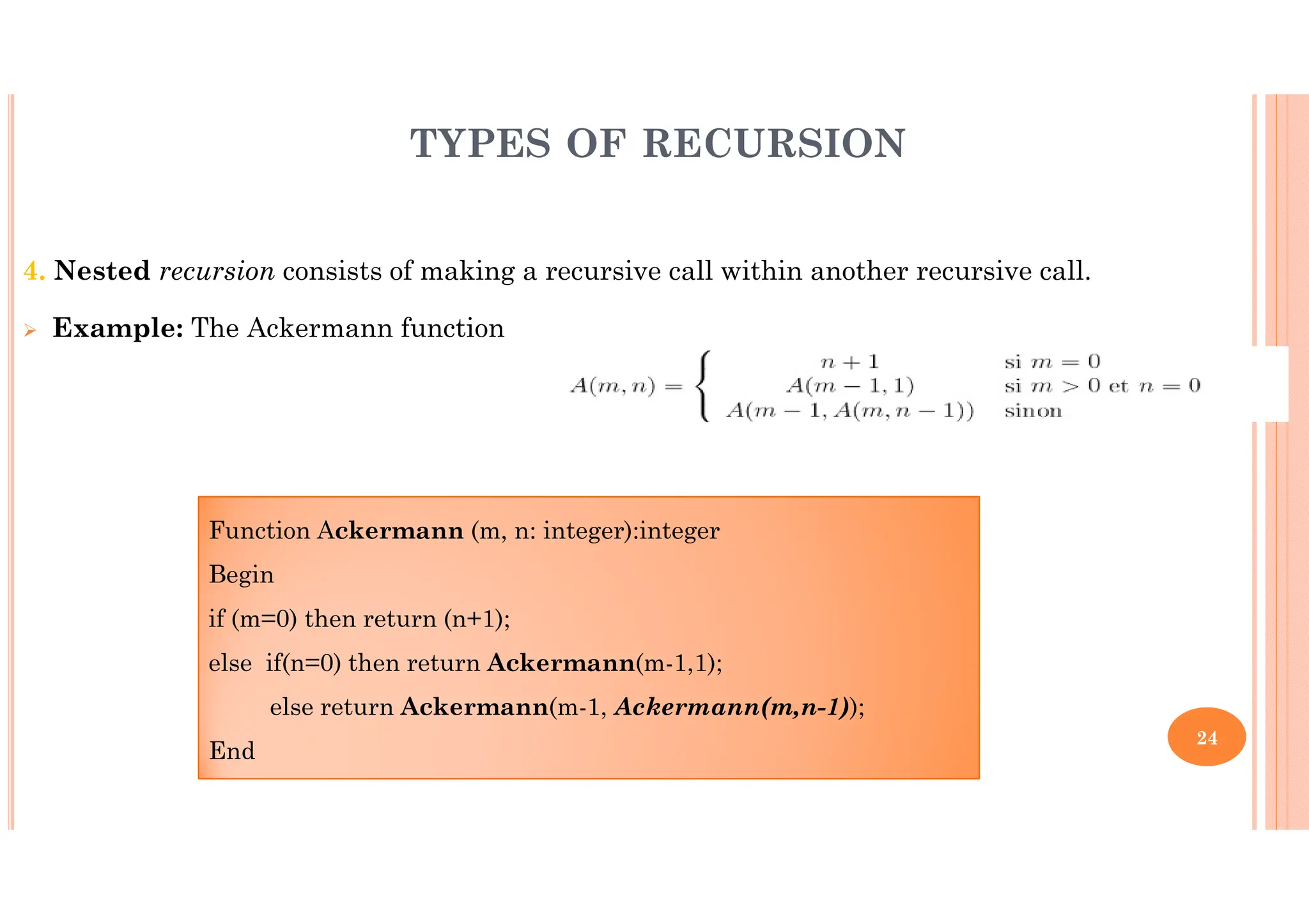 24 4. Nested recursion consists of making a recursive call within another recursive call. Example: The Ackermann function TYPES OF RECURSION Function Ackermann (m, n: integer):integer Begin if (m=0) then return (n+1); else if(n=0) then return Ackermann(m-1,1); else return Ackermann(m-1, Ackermann(m,n-1)); End 