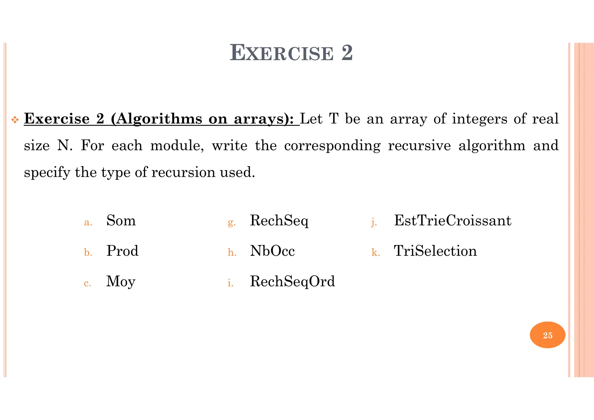 25 EXERCISE 2 Exercise 2 (Algorithms on arrays): Let T be an array of integers of real size N. For each module, write the corresponding recursive algorithm and specify the type of recursion used. a. Som b. Prod c. Moy g. RechSeq h. NbOcc i. RechSeqOrd j. EstTrieCroissant k. TriSelection 