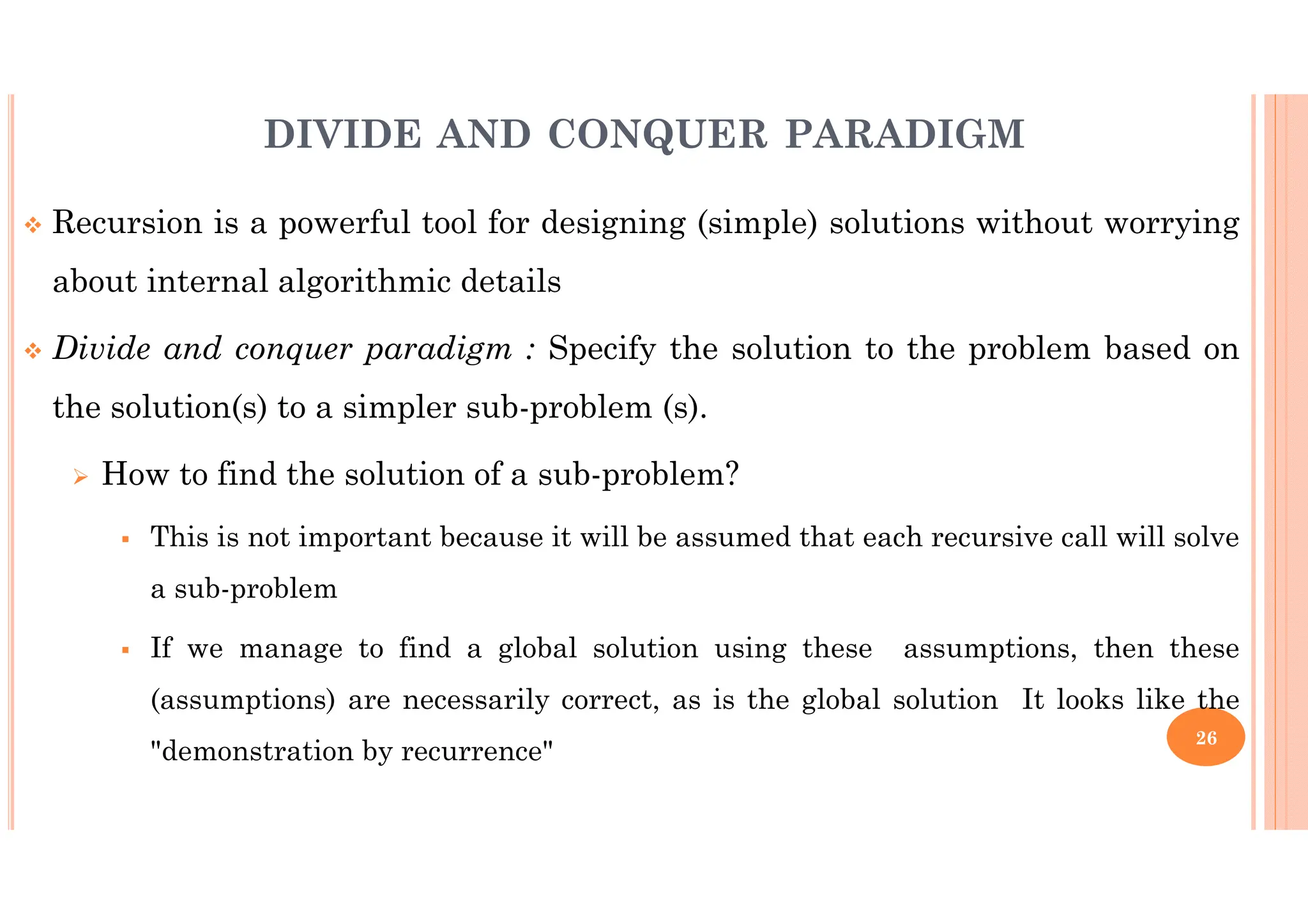 26 Recursion is a powerful tool for designing (simple) solutions without worrying about internal algorithmic details Divide and conquer paradigm : Specify the solution to the problem based on the solution(s) to a simpler sub-problem (s). How to find the solution of a sub-problem? This is not important because it will be assumed that each recursive call will solve a sub-problem If we manage to find a global solution using these assumptions, then these (assumptions) are necessarily correct, as is the global solution It looks like the "demonstration by recurrence" DIVIDE AND CONQUER PARADIGM 