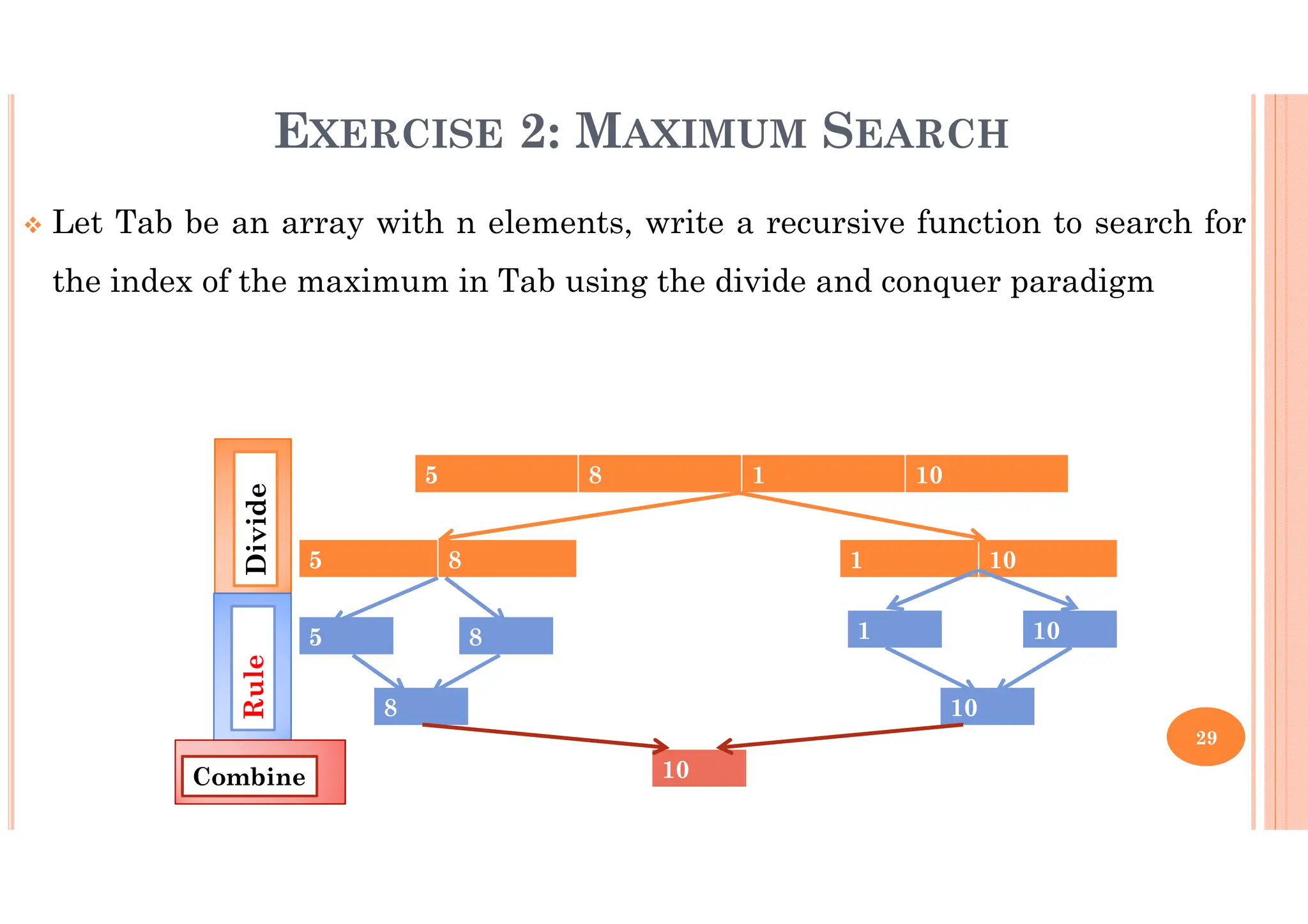 29 EXERCISE 2: MAXIMUM SEARCH Let Tab be an array with n elements, write a recursive function to search for the index of the maximum in Tab using the divide and conquer paradigm 5 8 1 10 5 8 1 10 5 8 1 10 8 10 10 Divide Rule Combine 