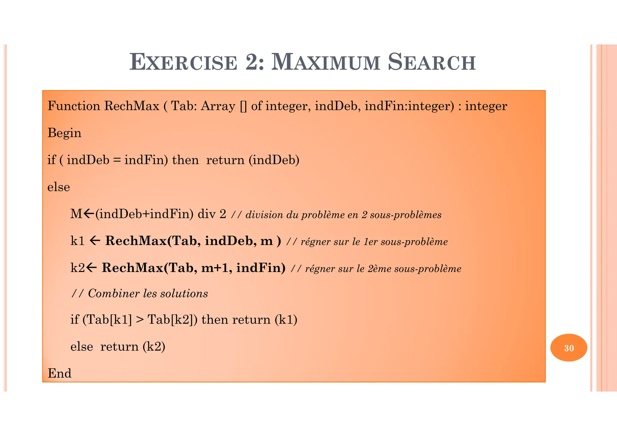 30 EXERCISE 2: MAXIMUM SEARCH Function RechMax ( Tab: Array [] of integer, indDeb, indFin:integer) : integer Begin if ( indDeb = indFin) then return (indDeb) else M (indDeb+indFin) div 2 // division du problème en 2 sous-problèmes k1 RechMax(Tab, indDeb, m ) // régner sur le 1er sous-problème k2 RechMax(Tab, m+1, indFin) // régner sur le 2ème sous-problème // Combiner les solutions if (Tab[k1] > Tab[k2]) then return (k1) else return (k2) End 