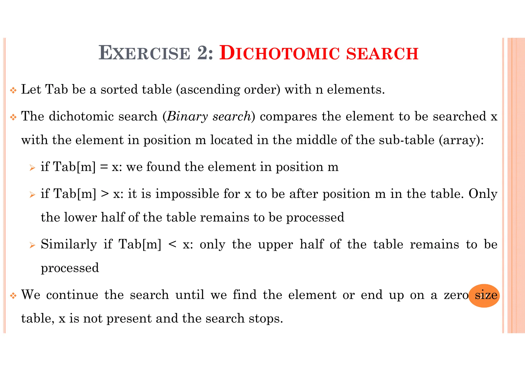 31 EXERCISE 2: DICHOTOMIC SEARCH Let Tab be a sorted table (ascending order) with n elements. The dichotomic search (Binary search) compares the element to be searched x with the element in position m located in the middle of the sub-table (array): if Tab[m] = x: we found the element in position m if Tab[m] > x: it is impossible for x to be after position m in the table. Only the lower half of the table remains to be processed Similarly if Tab[m] < x: only the upper half of the table remains to be processed We continue the search until we find the element or end up on a zero size table, x is not present and the search stops. 