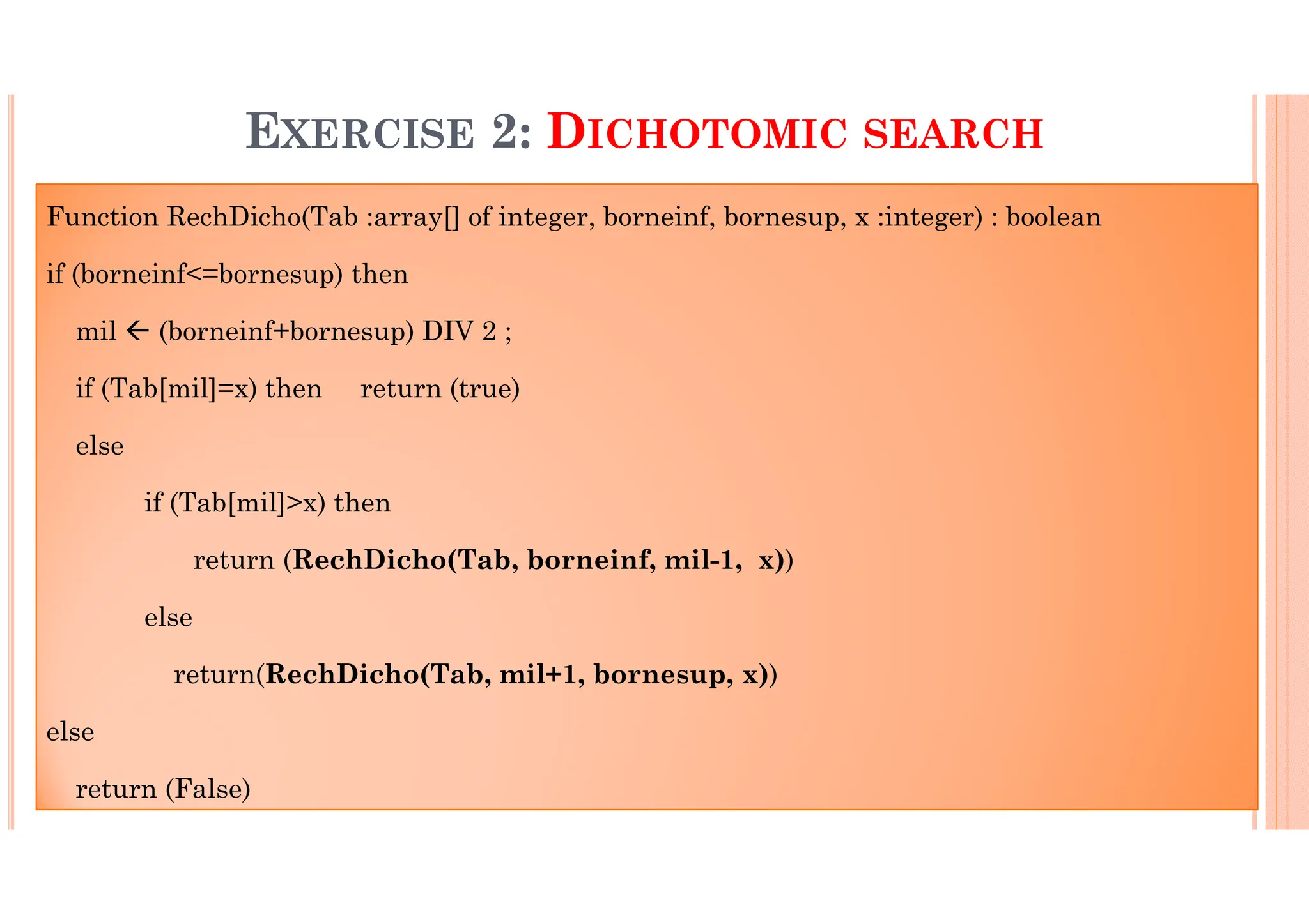 32 EXERCISE 2: DICHOTOMIC SEARCH Function RechDicho(Tab :array[] of integer, borneinf, bornesup, x :integer) : boolean if (borneinf<=bornesup) then mil (borneinf+bornesup) DIV 2 ; if (Tab[mil]=x) then return (true) else if (Tab[mil]>x) then return (RechDicho(Tab, borneinf, mil-1, x)) else return(RechDicho(Tab, mil+1, bornesup, x)) else return (False) 