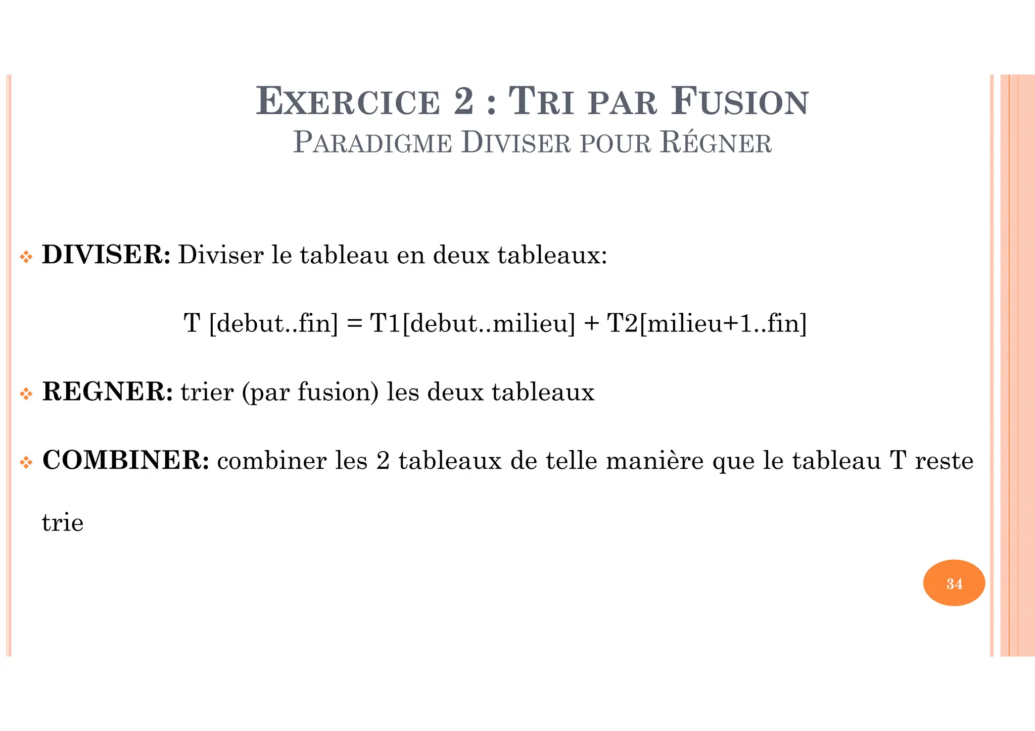 34 DIVISER: Diviser le tableau en deux tableaux: T [debut..fin] = T1[debut..milieu] + T2[milieu+1..fin] REGNER: trier (par fusion) les deux tableaux COMBINER: combiner les 2 tableaux de telle manière que le tableau T reste trie EXERCICE 2 : TRI PAR FUSION PARADIGME DIVISER POUR RÉGNER 