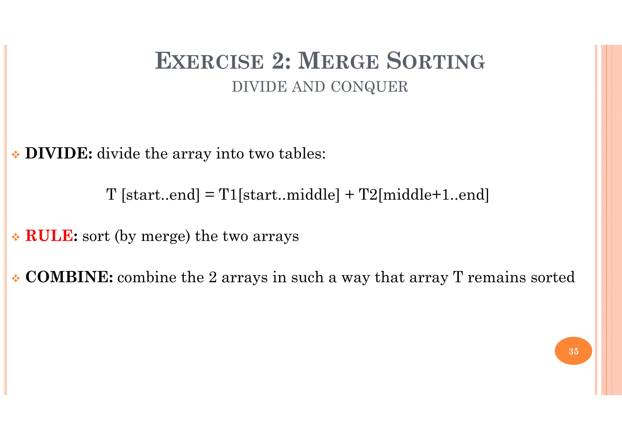 35 DIVIDE: divide the array into two tables: T [start..end] = T1[start..middle] + T2[middle+1..end] RULE: sort (by merge) the two arrays COMBINE: combine the 2 arrays in such a way that array T remains sorted EXERCISE 2: MERGE SORTING DIVIDE AND CONQUER 