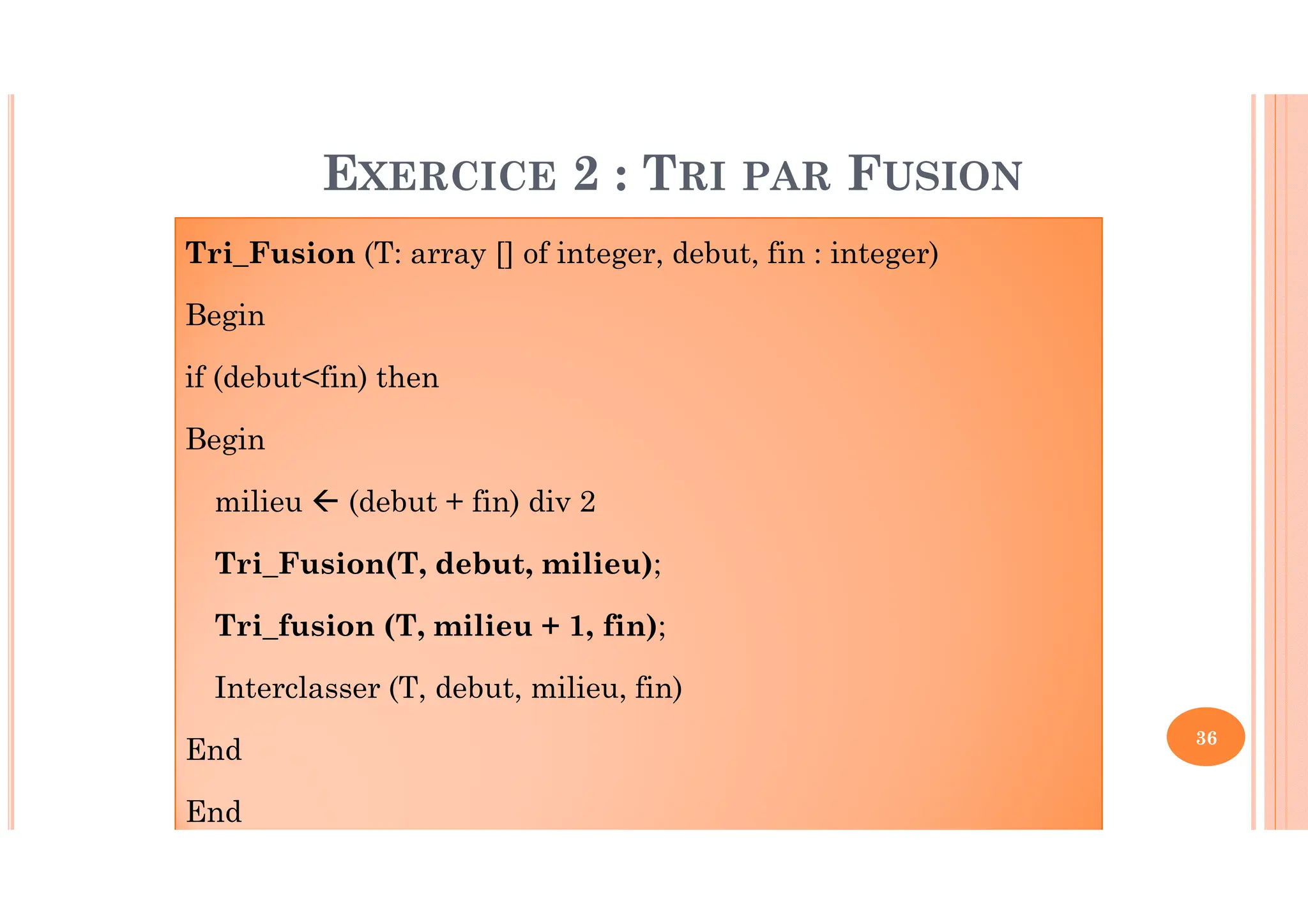 36 Tri_Fusion (T: array [] of integer, debut, fin : integer) Begin if (debut<fin) then Begin milieu (debut + fin) div 2 Tri_Fusion(T, debut, milieu); Tri_fusion (T, milieu + 1, fin); Interclasser (T, debut, milieu, fin) End End EXERCICE 2 : TRI PAR FUSION 