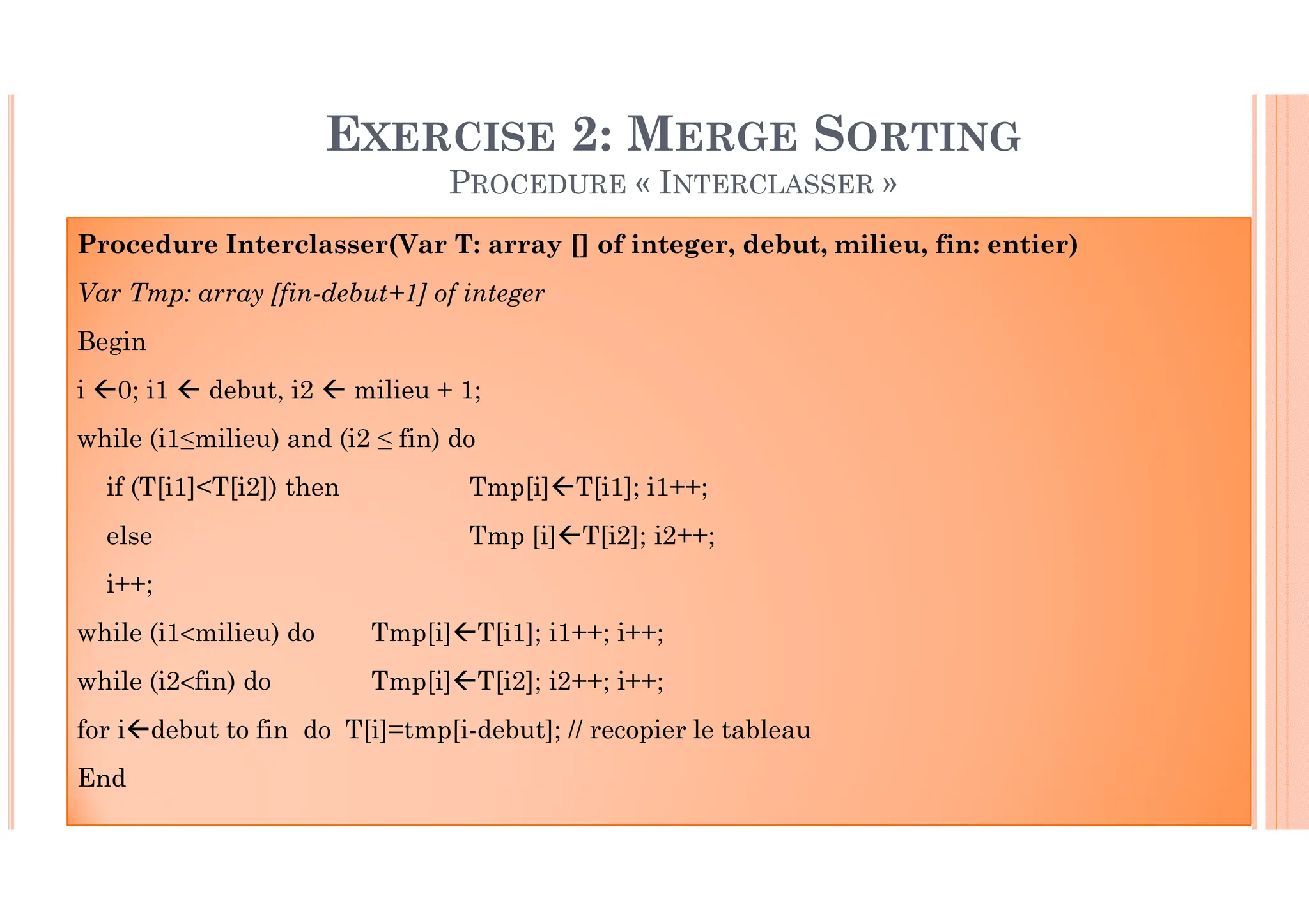 37 Procedure Interclasser(Var T: array [] of integer, debut, milieu, fin: entier) Var Tmp: array [fin-debut+1] of integer Begin i 0; i1 debut, i2 milieu + 1; while (i1≤milieu) and (i2 ≤ fin) do if (T[i1]<T[i2]) then Tmp[i] T[i1]; i1++; else Tmp [i] T[i2]; i2++; i++; while (i1<milieu) do Tmp[i] T[i1]; i1++; i++; while (i2<fin) do Tmp[i] T[i2]; i2++; i++; for i debut to fin do T[i]=tmp[i-debut]; // recopier le tableau End EXERCISE 2: MERGE SORTING PROCEDURE « INTERCLASSER » 