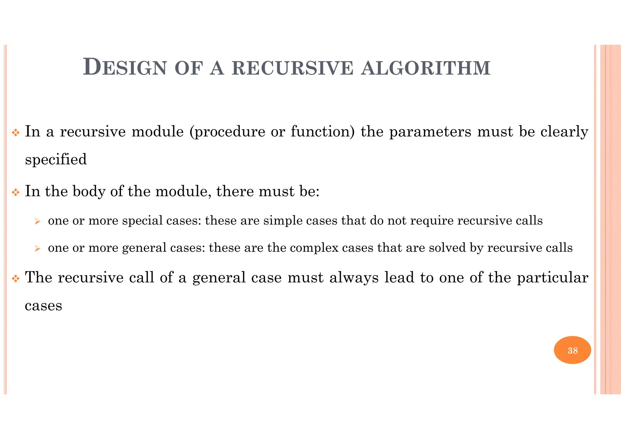 38 In a recursive module (procedure or function) the parameters must be clearly specified In the body of the module, there must be: one or more special cases: these are simple cases that do not require recursive calls one or more general cases: these are the complex cases that are solved by recursive calls The recursive call of a general case must always lead to one of the particular cases DESIGN OF A RECURSIVE ALGORITHM 