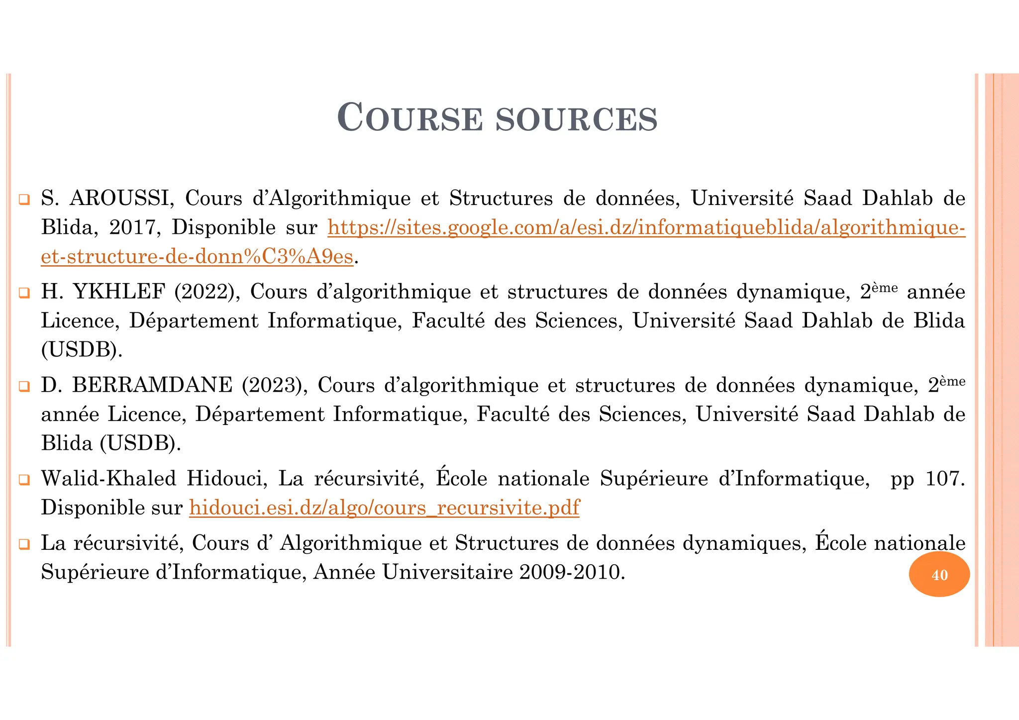 COURSE SOURCES S. AROUSSI, Cours d’Algorithmique et Structures de données, Université Saad Dahlab de Blida, 2017, Disponible sur https://sites.google.com/a/esi.dz/informatiqueblida/algorithmique- et-structure-de-donn%C3%A9es. H. YKHLEF (2022), Cours d’algorithmique et structures de données dynamique, 2ème année Licence, Département Informatique, Faculté des Sciences, Université Saad Dahlab de Blida (USDB). D. BERRAMDANE (2023), Cours d’algorithmique et structures de données dynamique, 2ème année Licence, Département Informatique, Faculté des Sciences, Université Saad Dahlab de Blida (USDB). Walid-Khaled Hidouci, La récursivité, École nationale Supérieure d’Informatique, pp 107. Disponible sur hidouci.esi.dz/algo/cours_recursivite.pdf La récursivité, Cours d’ Algorithmique et Structures de données dynamiques, École nationale Supérieure d’Informatique, Année Universitaire 2009-2010. 40 