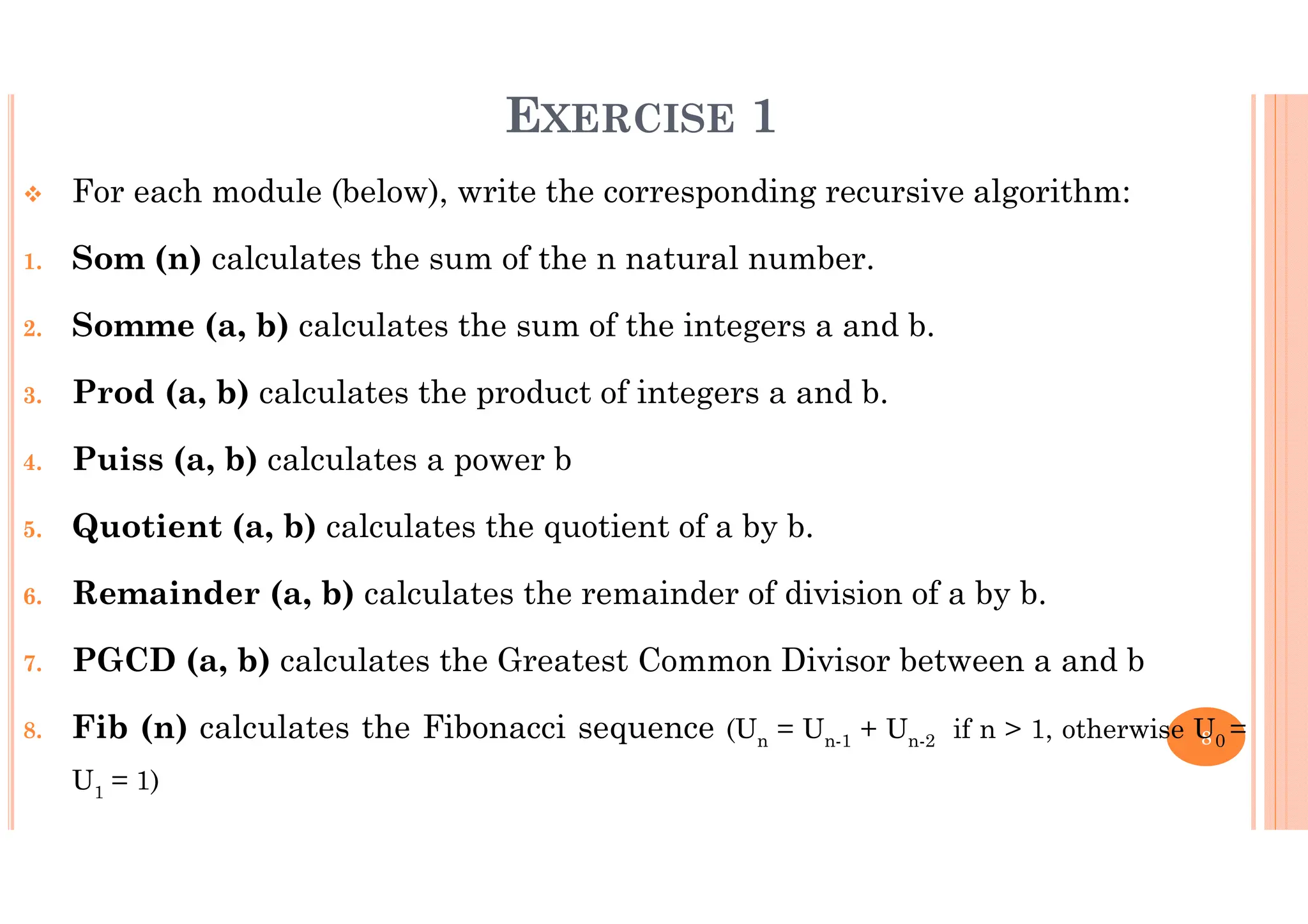 8 EXERCISE 1 For each module (below), write the corresponding recursive algorithm: 1. Som (n) calculates the sum of the n natural number. 2. Somme (a, b) calculates the sum of the integers a and b. 3. Prod (a, b) calculates the product of integers a and b. 4. Puiss (a, b) calculates a power b 5. Quotient (a, b) calculates the quotient of a by b. 6. Remainder (a, b) calculates the remainder of division of a by b. 7. PGCD (a, b) calculates the Greatest Common Divisor between a and b 8. Fib (n) calculates the Fibonacci sequence (Un = Un-1 + Un-2 if n > 1, otherwise U0 = U1 = 1) 