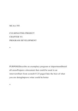 MCAA 595
CULMINATING PROJECT
CHAPTER VI:
PROGRAM DEVELOPMENT
*
PURPOSEDescribe an exemplary program or departmentDetail
all areasPrepare a document that could be used in an
interviewStart from scratch15-25 pagesTake the best of what
you are doingImprove what could be better
*
 