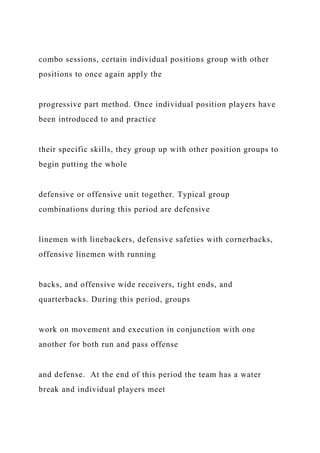 combo sessions, certain individual positions group with other
positions to once again apply the
progressive part method. Once individual position players have
been introduced to and practice
their specific skills, they group up with other position groups to
begin putting the whole
defensive or offensive unit together. Typical group
combinations during this period are defensive
linemen with linebackers, defensive safeties with cornerbacks,
offensive linemen with running
backs, and offensive wide receivers, tight ends, and
quarterbacks. During this period, groups
work on movement and execution in conjunction with one
another for both run and pass offense
and defense. At the end of this period the team has a water
break and individual players meet
 