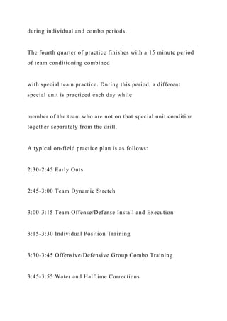 during individual and combo periods.
The fourth quarter of practice finishes with a 15 minute period
of team conditioning combined
with special team practice. During this period, a different
special unit is practiced each day while
member of the team who are not on that special unit condition
together separately from the drill.
A typical on-field practice plan is as follows:
2:30-2:45 Early Outs
2:45-3:00 Team Dynamic Stretch
3:00-3:15 Team Offense/Defense Install and Execution
3:15-3:30 Individual Position Training
3:30-3:45 Offensive/Defensive Group Combo Training
3:45-3:55 Water and Halftime Corrections
 