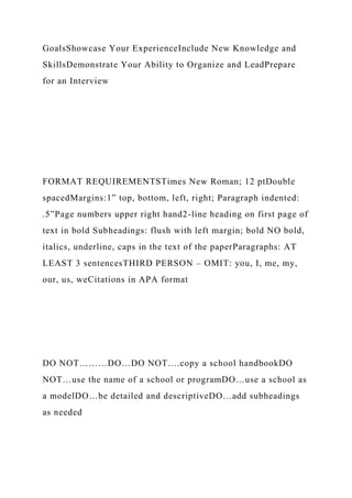 GoalsShowcase Your ExperienceInclude New Knowledge and
SkillsDemonstrate Your Ability to Organize and LeadPrepare
for an Interview
FORMAT REQUIREMENTSTimes New Roman; 12 ptDouble
spacedMargins:1” top, bottom, left, right; Paragraph indented:
.5”Page numbers upper right hand2-line heading on first page of
text in bold Subheadings: flush with left margin; bold NO bold,
italics, underline, caps in the text of the paperParagraphs: AT
LEAST 3 sentencesTHIRD PERSON – OMIT: you, I, me, my,
our, us, weCitations in APA format
DO NOT………DO…DO NOT….copy a school handbookDO
NOT…use the name of a school or programDO…use a school as
a modelDO…be detailed and descriptiveDO…add subheadings
as needed
 