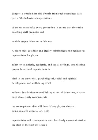 dangers, a coach must also abstain from such substances as a
part of the behavioral expectations
of the team and take every precaution to ensure that the entire
coaching staff promotes and
models proper behavior in this area.
A coach must establish and clearly communicate the behavioral
expectations for player
behavior in athletic, academic, and social settings. Establishing
proper behavioral expectations is
vital to the emotional, psychological, social and spiritual
development and well-being of all
athletes. In addition to establishing expected behaviors, a coach
must also clearly communicate
the consequences that will incur if any players violate
communicated expectation. Both
expectations and consequences must be clearly communicated at
the start of the first off-season
 