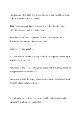 training period to both players and parents and should be done
in both written and verbal form.
This can be accomplished through player handbooks, letters,
website postings, and meetings. The
expectations and consequences for behaviors should be
developed in a cooperative manner with
both players and coaches.
A coach should utilize a “unity council” or captain’s meeting to
develop the expected
behaviors of the team. Through an accountability group made up
of representatives from each
sub-group within the team, players are empowered through their
“voice”, clear understanding of
behavioral expectations that they consider fair and equitable,
support disciplinary policies that
 