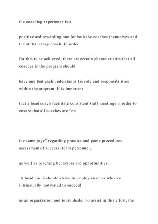 the coaching experience is a
positive and rewarding one for both the coaches themselves and
the athletes they coach. In order
for this to be achieved, there are certain characteristics that all
coaches in the program should
have and that each understands his role and responsibilities
within the program. It is important
that a head coach facilitate consistent staff meetings in order to
ensure that all coaches are “on
the same page” regarding practice and game procedures,
assessment of success, team personnel,
as well as coaching behaviors and opportunities.
A head coach should strive to employ coaches who are
intrinsically motivated to succeed
as an organization and individuals. To assist in this effort, the
 