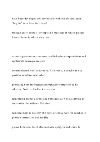 have been developed collaboratively with the players, team
“buy in” have been facilitated
through unity council” or captain’s meetings in which players
have a forum in which they can
express questions or concerns, and behavioral expectations and
applicable consequences are
communicated well in advance. As a result, a coach can use
positive reinforcement when
providing both instruction and behavior correction to his
athletes. Positive feedback assists in
reinforcing proper actions and behaviors as well as serving as
motivation for athletes. Positive
reinforcement is not only the most effective way for coaches to
provide instruction and modify
player behavior, but it also motivates players and teams to
 
