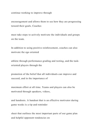 continue working to improve through
encouragement and allows them to see how they are progressing
toward their goals. Coaches
must take steps to actively motivate the individuals and groups
on the team.
In addition to using positive reinforcement, coaches can also
motivate the ego oriented
athlete through performance grading and testing, and the task-
oriented players through the
promotion of the belief that all individuals can improve and
succeed, and in the importance of
maximum effort at all time. Teams and players can also be
motivated through speakers, videos,
and handouts. A handout that is an effective motivator during
game weeks is a tip and reminder
sheet that outlines the most important parts of our game plan
and helpful opponent tendencies on
 