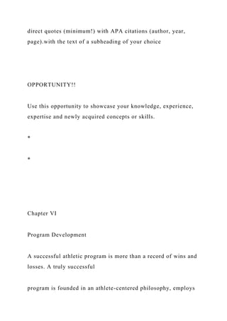 direct quotes (minimum!) with APA citations (author, year,
page).with the text of a subheading of your choice
OPPORTUNITY!!
Use this opportunity to showcase your knowledge, experience,
expertise and newly acquired concepts or skills.
*
*
Chapter VI
Program Development
A successful athletic program is more than a record of wins and
losses. A truly successful
program is founded in an athlete-centered philosophy, employs
 