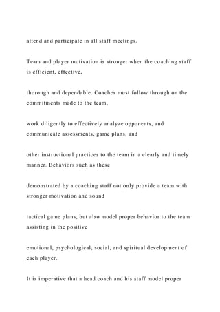 attend and participate in all staff meetings.
Team and player motivation is stronger when the coaching staff
is efficient, effective,
thorough and dependable. Coaches must follow through on the
commitments made to the team,
work diligently to effectively analyze opponents, and
communicate assessments, game plans, and
other instructional practices to the team in a clearly and timely
manner. Behaviors such as these
demonstrated by a coaching staff not only provide a team with
stronger motivation and sound
tactical game plans, but also model proper behavior to the team
assisting in the positive
emotional, psychological, social, and spiritual development of
each player.
It is imperative that a head coach and his staff model proper
 